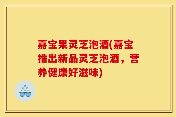 嘉宝果灵芝泡酒(嘉宝推出新品灵芝泡酒,营养健康好滋味)