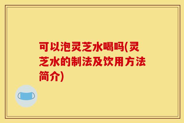 可以泡灵芝水喝吗(灵芝水的制法及饮用方法简介)