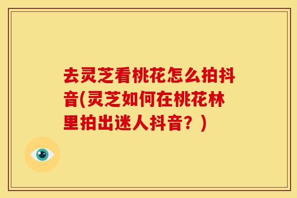 去灵芝看桃花怎么拍抖音(灵芝如何在桃花林里拍出迷人抖音?)