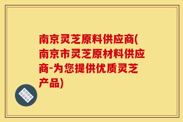 南京灵芝原料供应商(南京市灵芝原材料供应商-为您提供优质灵芝产品)