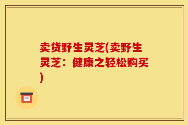 卖货野生灵芝(卖野生灵芝:健康之轻松购买)