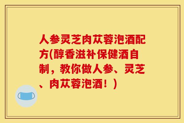 人参灵芝肉苁蓉泡酒配方(醇香滋补保健酒自制，教你做人参、灵芝、肉苁蓉泡酒！)