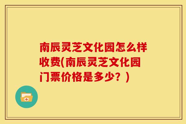 南辰灵芝文化园怎么样收费(南辰灵芝文化园门票价格是多少？)