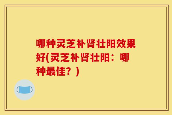 哪种灵芝补肾壮阳效果好(灵芝补肾壮阳:哪种最佳?)