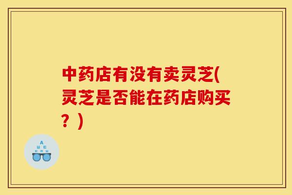中药店有没有卖灵芝(灵芝是否能在药店购买？)