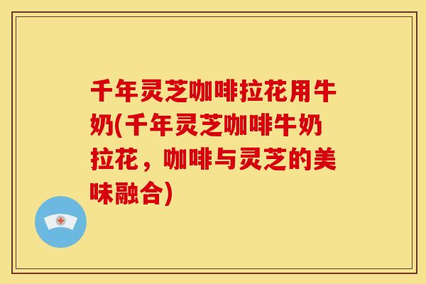 千年灵芝咖啡拉花用牛奶(千年灵芝咖啡牛奶拉花,咖啡与灵芝的美味融合)