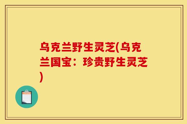 乌克兰野生灵芝(乌克兰国宝：珍贵野生灵芝)