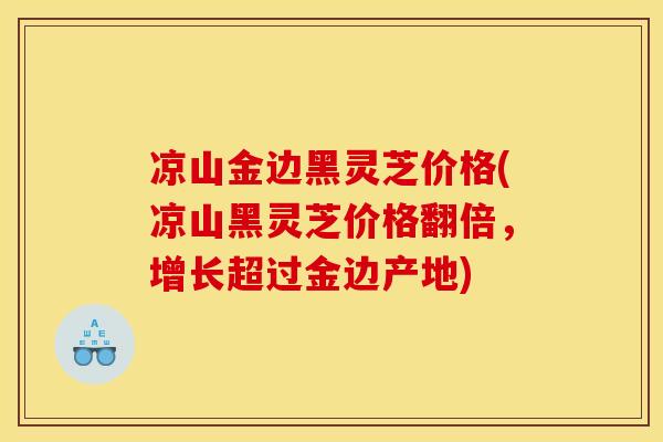 凉山金边黑灵芝价格(凉山黑灵芝价格翻倍,增长超过金边产地)