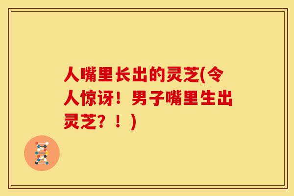 人嘴里长出的灵芝(令人惊讶!男子嘴里生出灵芝?!)