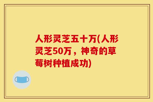 人形灵芝五十万(人形灵芝50万,神奇的草莓树种植成功)