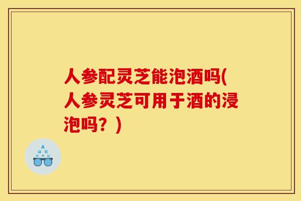 人参配灵芝能泡酒吗(人参灵芝可用于酒的浸泡吗?)