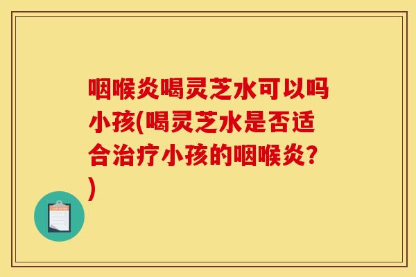 咽喉炎喝灵芝水可以吗小孩(喝灵芝水是否适合治疗小孩的咽喉炎?)