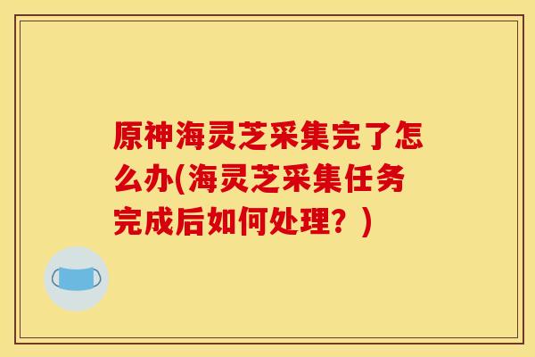 原神海灵芝采集完了怎么办(海灵芝采集任务完成后如何处理?)