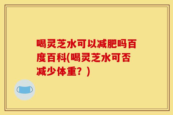 喝灵芝水可以减肥吗百度百科(喝灵芝水可否减少体重?)