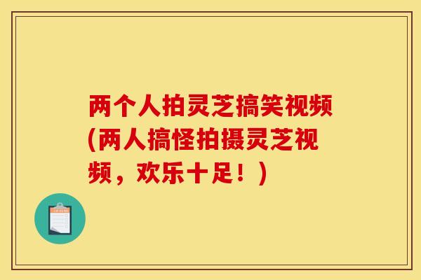 两个人拍灵芝搞笑视频(两人搞怪拍摄灵芝视频,欢乐十足!)