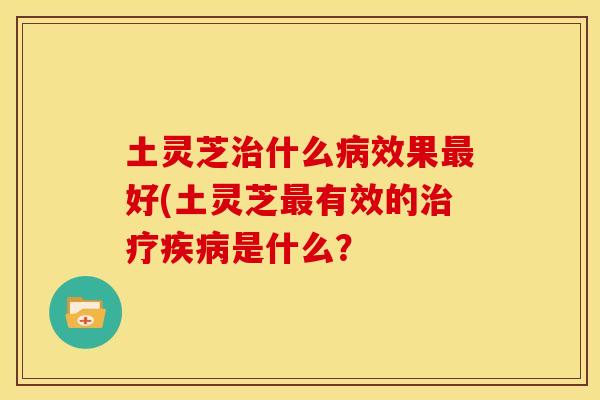 土灵芝治什么病效果最好(土灵芝最有效的治疗疾病是什么?