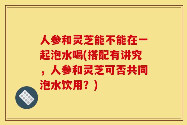 人参和灵芝能不能在一起泡水喝(搭配有讲究,人参和灵芝可否共同泡水饮用?)