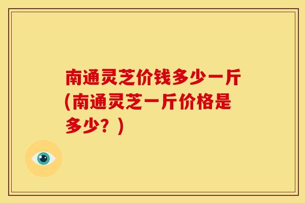 南通灵芝价钱多少一斤(南通灵芝一斤价格是多少？)
