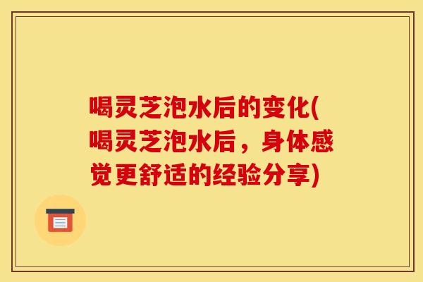喝灵芝泡水后的变化(喝灵芝泡水后,身体感觉更舒适的经验分享)