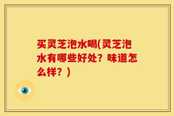 买灵芝泡水喝(灵芝泡水有哪些好处?味道怎么样?)