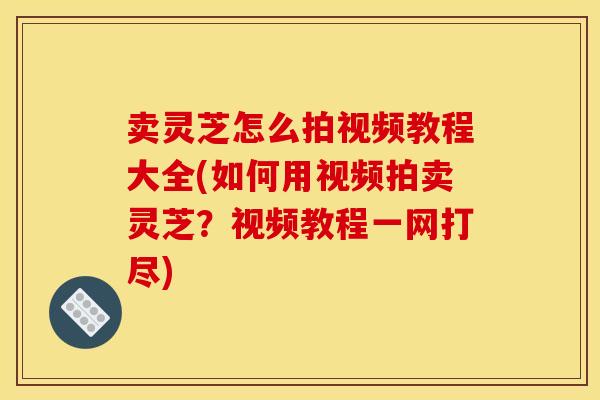 卖灵芝怎么拍视频教程大全(如何用视频拍卖灵芝？视频教程一网打尽)