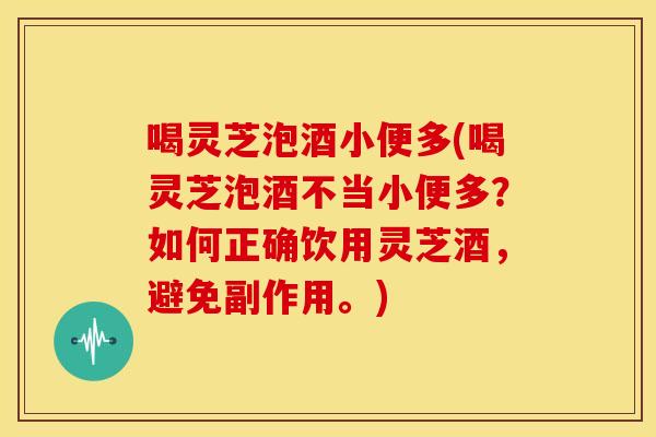 喝灵芝泡酒小便多(喝灵芝泡酒不当小便多?如何正确饮用灵芝酒,避免副作用。)