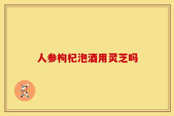 人参枸杞泡酒用灵芝吗
