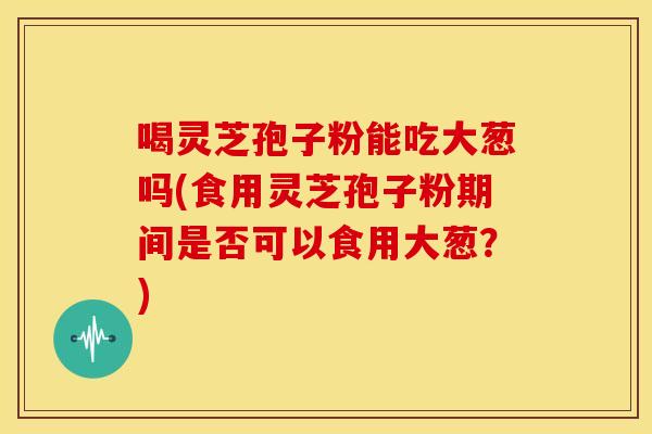 喝灵芝孢子粉能吃大葱吗(食用灵芝孢子粉期间是否可以食用大葱？)