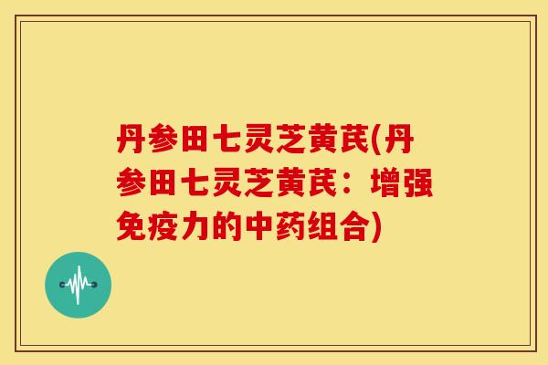 丹参田七灵芝黄芪(丹参田七灵芝黄芪:增强免疫力的中药组合)