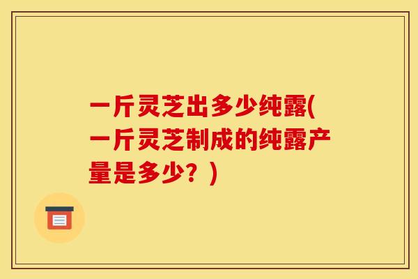 一斤灵芝出多少纯露(一斤灵芝制成的纯露产量是多少？)