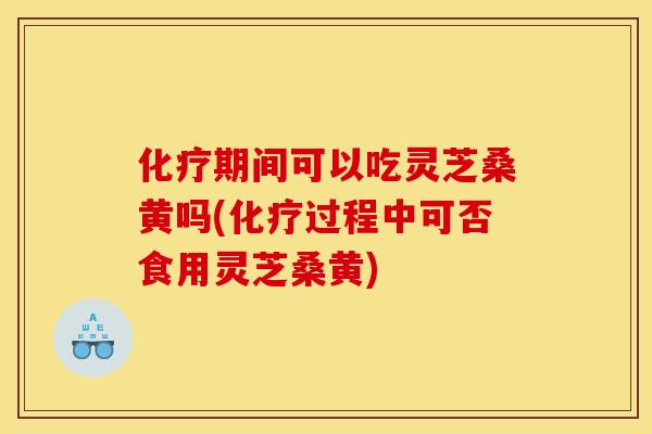 化疗期间可以吃灵芝桑黄吗(化疗过程中可否食用灵芝桑黄)