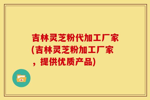 吉林灵芝粉代加工厂家(吉林灵芝粉加工厂家，提供优质产品)