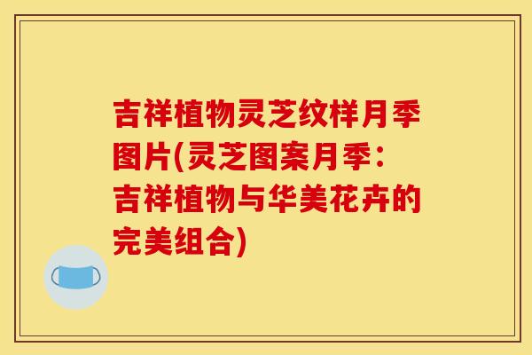 吉祥植物灵芝纹样月季图片(灵芝图案月季:吉祥植物与华美花卉的完美组合)