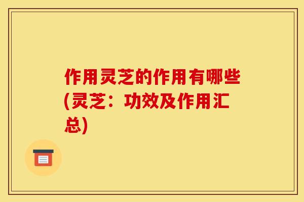 作用灵芝的作用有哪些(灵芝:功效及作用汇总)