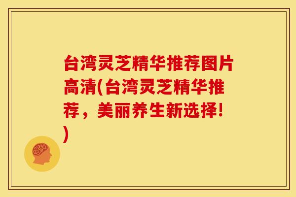台湾灵芝精华推荐图片高清(台湾灵芝精华推荐，美丽养生新选择!)