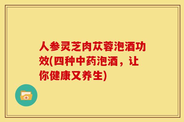 人参灵芝肉苁蓉泡酒功效(四种中药泡酒,让你健康又养生)