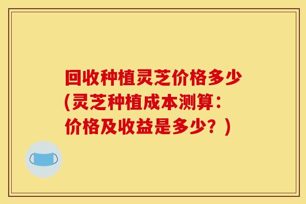 回收种植灵芝价格多少(灵芝种植成本测算：价格及收益是多少？)