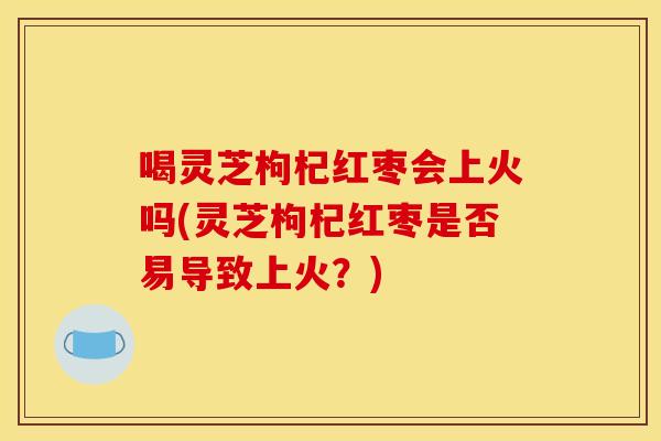 喝灵芝枸杞红枣会上火吗(灵芝枸杞红枣是否易导致上火?)