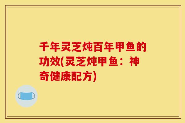 千年灵芝炖百年甲鱼的功效(灵芝炖甲鱼:神奇健康配方)