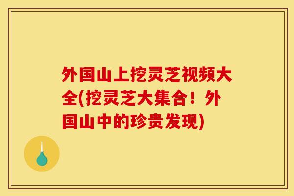 外国山上挖灵芝视频大全(挖灵芝大集合!外国山中的珍贵发现)