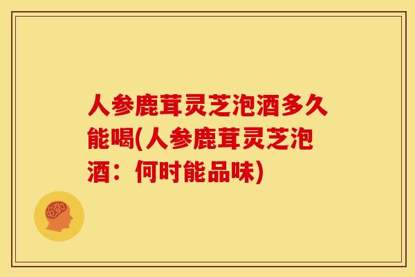 人参鹿茸灵芝泡酒多久能喝(人参鹿茸灵芝泡酒:何时能品味)