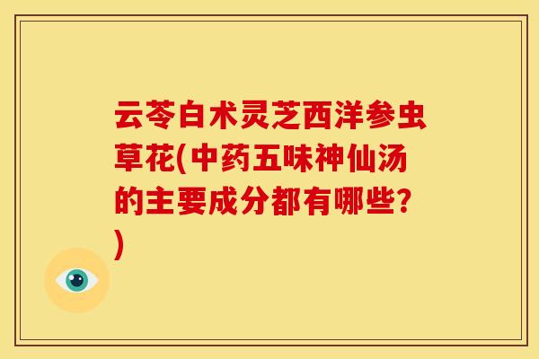 云苓白术灵芝西洋参虫草花(中药五味神仙汤的主要成分都有哪些?)