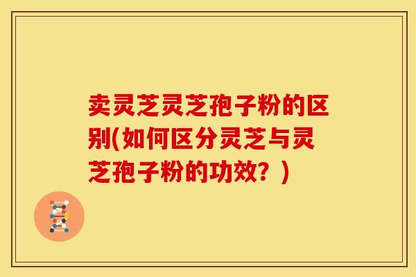 卖灵芝灵芝孢子粉的区别(如何区分灵芝与灵芝孢子粉的功效？)