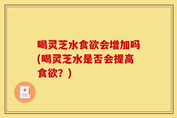 喝灵芝水食欲会增加吗(喝灵芝水是否会提高食欲？)