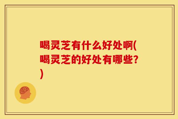 喝灵芝有什么好处啊(喝灵芝的好处有哪些?)