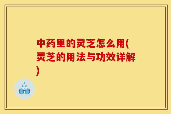 中药里的灵芝怎么用(灵芝的用法与功效详解)