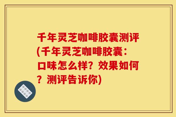 千年灵芝咖啡胶囊测评(千年灵芝咖啡胶囊：口味怎么样？效果如何？测评告诉你)