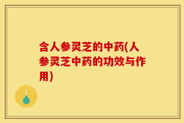 含人参灵芝的中药(人参灵芝中药的功效与作用)