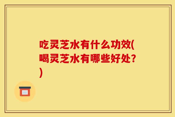 吃灵芝水有什么功效(喝灵芝水有哪些好处？)