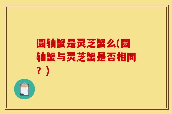 圆轴蟹是灵芝蟹么(圆轴蟹与灵芝蟹是否相同?)